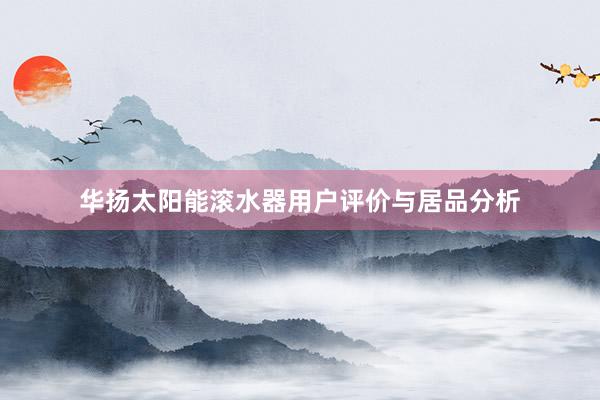 华扬太阳能滚水器用户评价与居品分析